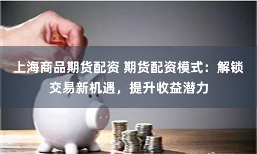 上海商品期货配资 期货配资模式：解锁交易新机遇，提升收益潜力