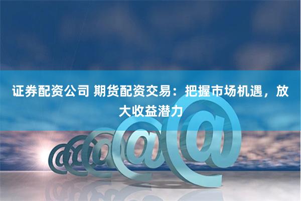 证券配资公司 期货配资交易：把握市场机遇，放大收益潜力