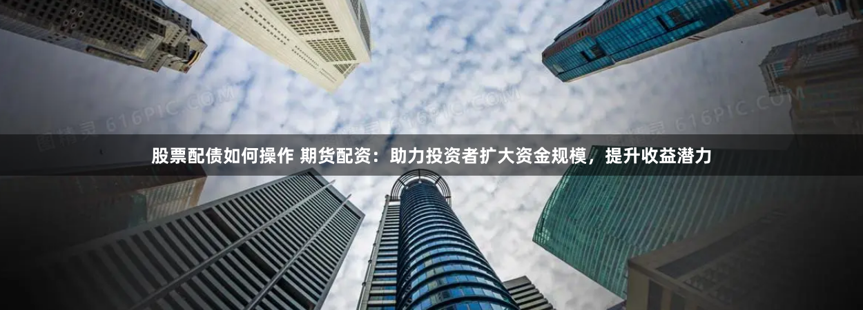 股票配债如何操作 期货配资：助力投资者扩大资金规模，提升收益潜力