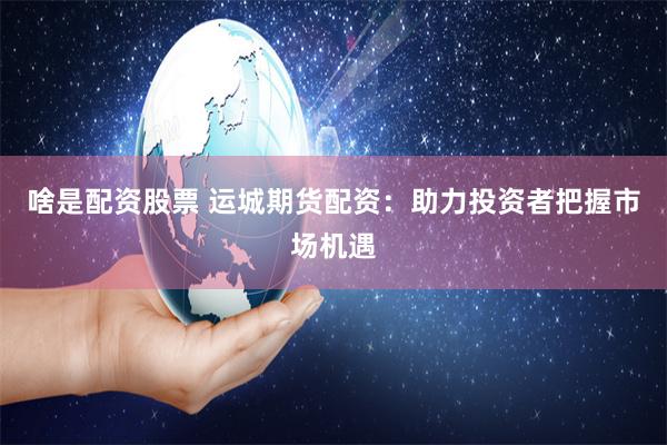 啥是配资股票 运城期货配资：助力投资者把握市场机遇