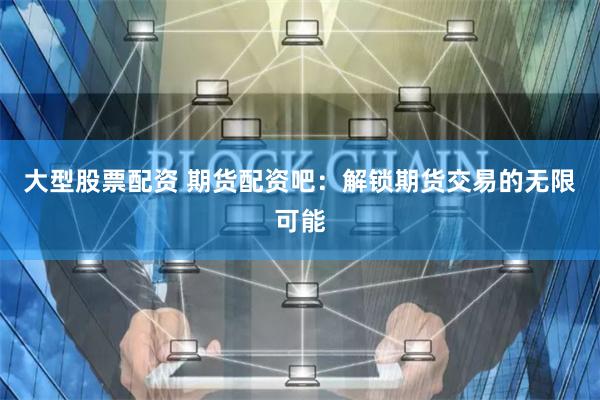 大型股票配资 期货配资吧：解锁期货交易的无限可能