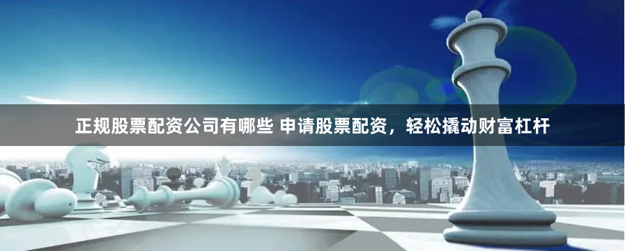 正规股票配资公司有哪些 申请股票配资，轻松撬动财富杠杆