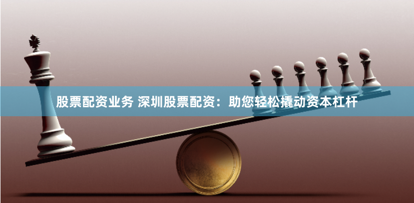 股票配资业务 深圳股票配资：助您轻松撬动资本杠杆