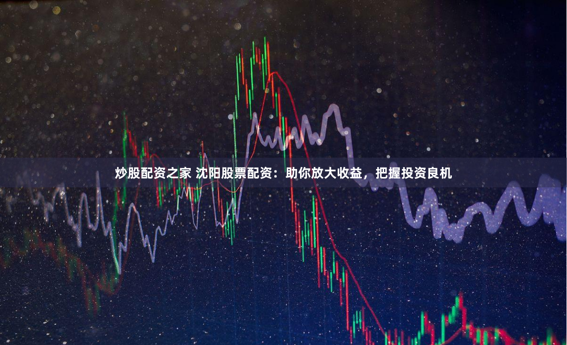 炒股配资之家 沈阳股票配资：助你放大收益，把握投资良机