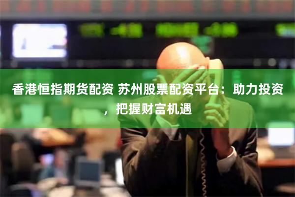 香港恒指期货配资 苏州股票配资平台：助力投资，把握财富机遇