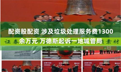 配资股配资 涉及垃圾处理服务费1300余万元 万德斯起诉一地城管局