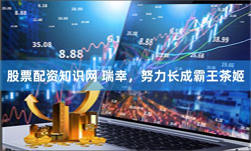 股票配资知识网 瑞幸，努力长成霸王茶姬