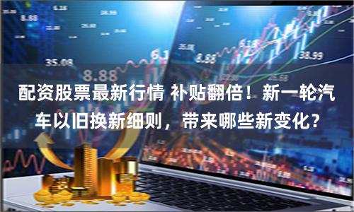 配资股票最新行情 补贴翻倍！新一轮汽车以旧换新细则，带来哪些新变化？
