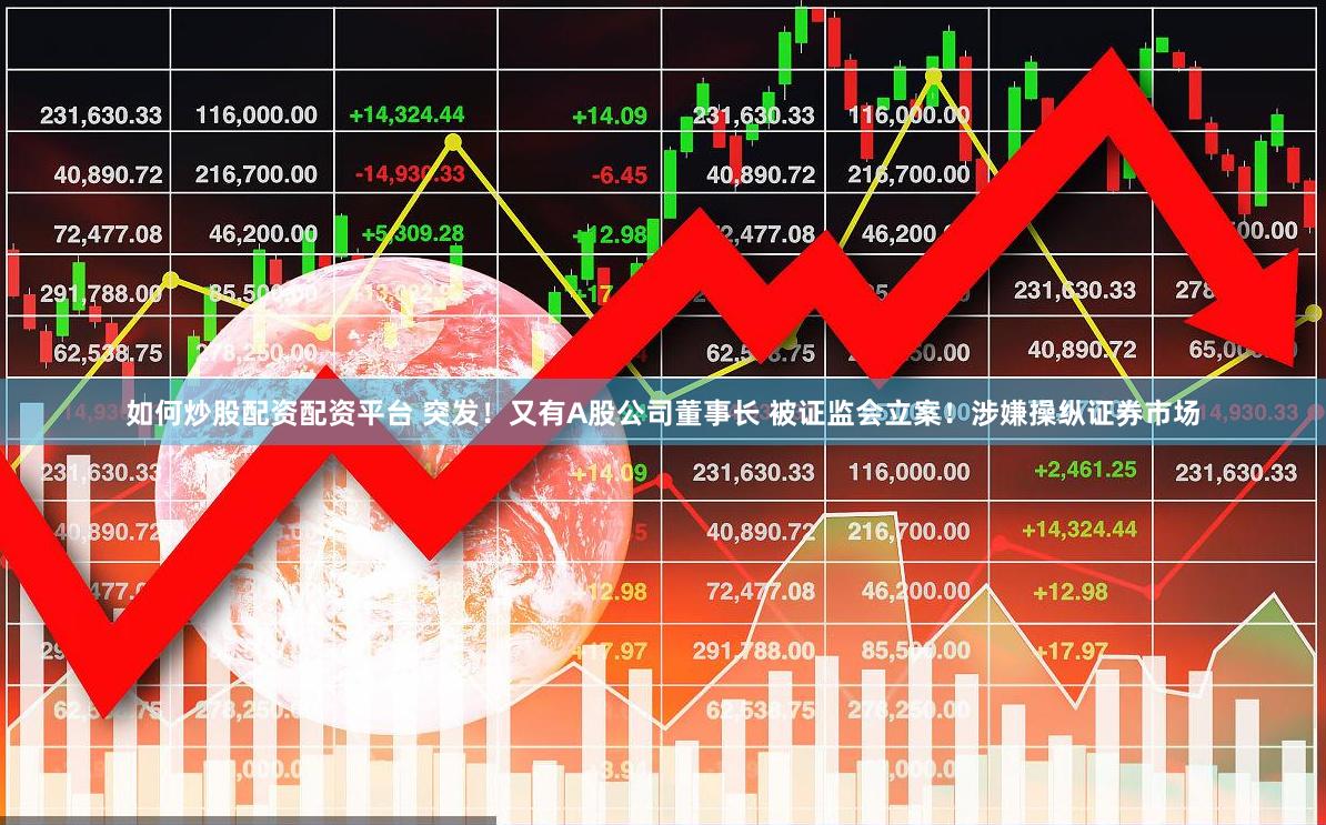 如何炒股配资配资平台 突发！又有A股公司董事长 被证监会立案！涉嫌操纵证券市场