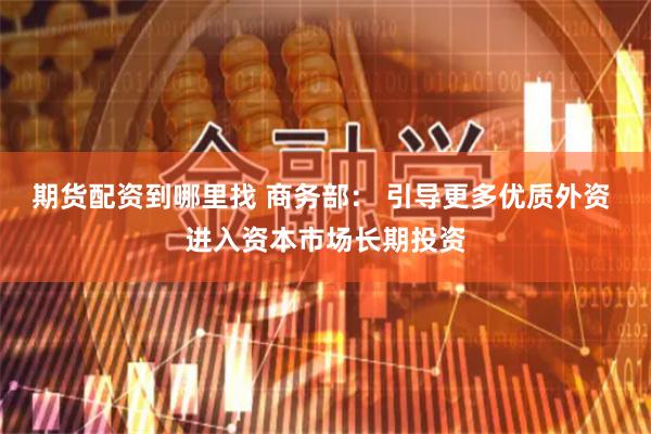 期货配资到哪里找 商务部： 引导更多优质外资 进入资本市场长期投资