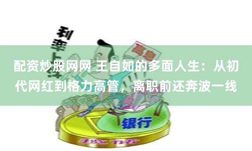 配资炒股网网 王自如的多面人生：从初代网红到格力高管，离职前还奔波一线