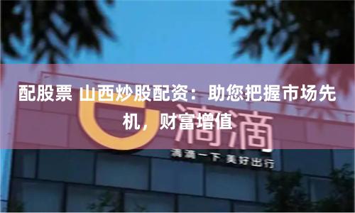 配股票 山西炒股配资：助您把握市场先机，财富增值