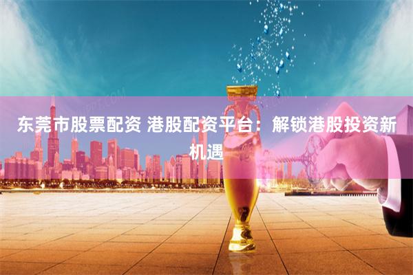 东莞市股票配资 港股配资平台：解锁港股投资新机遇