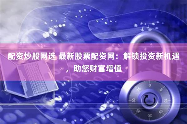 配资炒股网选 最新股票配资网：解锁投资新机遇，助您财富增值