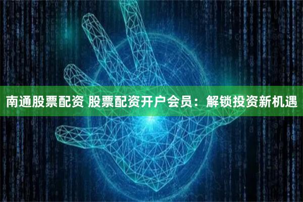 南通股票配资 股票配资开户会员：解锁投资新机遇