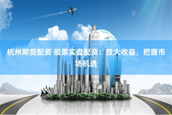 杭州期货配资 股票实盘配资：放大收益，把握市场机遇