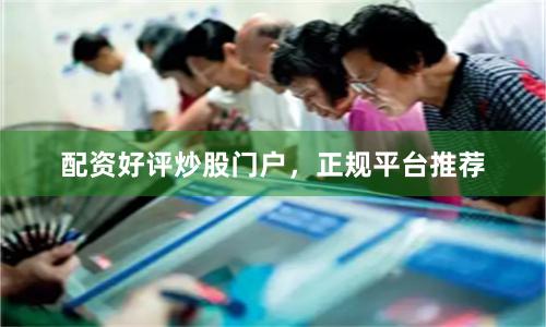 配资好评炒股门户，正规平台推荐