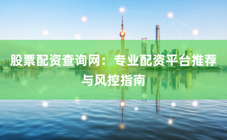 股票配资查询网：专业配资平台推荐与风控指南