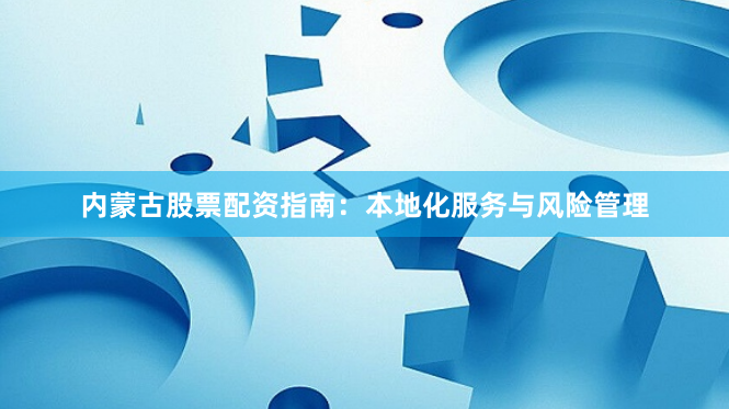 内蒙古股票配资指南：本地化服务与风险管理